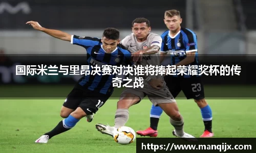 国际米兰与里昂决赛对决谁将捧起荣耀奖杯的传奇之战
